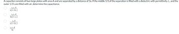 A capacitor consists of two large plates with area A and are separated by a distance of 3a. If the middle 1/3 of the separation is filled with a dielectric with permittivity E, and the
outer 1/3's are filled with air, determine the capacitance.
Ο Ο Ο Ο
ευε, Α
a(1+2€,)
εοε Α
2a(1+ε,)
το Α
a(1+2ε,)
ΕΔΕΑ
20