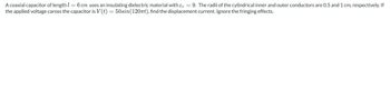 A coaxial capacitor of length 1 = 6 cm uses an insulating dielectric material with & = 9. The radii of the cylindrical inner and outer conductors are 0.5 and 1 cm, respectively. If
the applied voltage caross the capacitor is V(t) = 50sin(120nt), find the displacement current. Ignore the fringing effects.