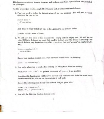 **Introduction to Singly-Linked Lists: A Beginner's Guide**

This lab focuses on creating and performing basic operations on a singly-linked list of integers. Follow the steps below to learn how to implement and manage a singly-linked list.

### Steps to Implement a Singly-Linked List

1. **Define the Data Structure**
   - Start by defining the structure(s) required. You'll need a `struct` definition for the nodes:

     ```c
     struct node {
         // see notes
     };
     ```

   - Define a singly-linked list type as a pointer to these nodes:

     ```c
     typedef struct node *llist;
     ```

2. **Create an Empty List**
   - Differentiate between empty and non-empty lists. Use the value `NULL` to signify an empty list. Create a simple function, `createList`, that returns an empty list, i.e., `NULL`:

     ```c
     llist createList() {
         return NULL;
     }
     ```

   - Add this function to your code. It allows you to initialize a list as follows:

     ```c
     llist l = createList();
     ```

3. **Print the List**
   - Write a function to print the list; if the list is empty, it prints the string `NULL`.

     ```c
     void printList(llist); // prints contents of list without newline
     ```

   - This function should have two cases within an `if` statement. If not empty, iterate through the list and print the contents of each node.

   - For example, in your main, the following code would print `NULL`:

     ```c
     llist l = createList();
     printList(l); printf("\n");
     ```

4. **Further Functions**
   - Continue by adding further functions as required to manipulate the list.

This step-by-step guide covers the basic setup and operations for a singly-linked list, equipping you with foundational skills for working with data structures in programming.