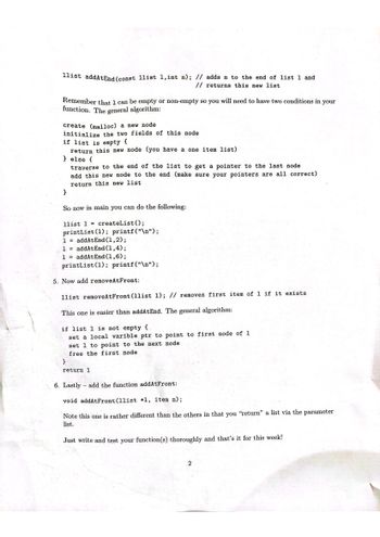 The document provides a tutorial on implementing linked list functions in C. It explains the algorithms for adding and removing elements from a linked list and how to apply these in a main function.

### Adding a Node to the End of a List
Function: `llist addAtEnd(const llist l, int n);`

- **Description**: Adds the integer `n` to the end of list `l` and returns the updated list.
- **Algorithm**:
  - Create (using `malloc`) a new node.
  - Initialize the two fields of this node.
  - If the list `l` is empty:
    - Return this new node as the single-element list.
  - Otherwise:
    - Traverse to the end of the list to get a pointer to the last node.
    - Add this new node to the end.
    - Return the new list.
  
- **Example in Main**:
  ```c
  llist l = createList();
  printList(l); printf("\n");
  l = addAtEnd(l, 2);
  l = addAtEnd(l, 4);
  l = addAtEnd(l, 6);
  printList(l); printf("\n");
  ```

### Removing the First Node
Function: `llist removeAtFront(llist l);`

- **Description**: Removes the first item of list `l` if it exists.
- **Algorithm**:
  - If list `l` is not empty:
    - Set a local variable `ptr` to point to the first node.
    - Set `l` to point to the next node.
    - Free the first node.
  - Return the updated list.

### Adding a Node to the Front
Function: `void addAtFront(llist *l, item n);`

- **Description**: Adds an item to the front of the list. Note that it "returns" the list via the parameter, as it updates the pointer.
  
### Final Note
The document ends with a prompt to thoroughly write and test these functions, suggesting this as an exercise or assignment to deepen understanding.