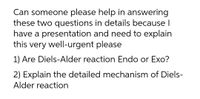 Can someone please help in answering
these two questions in details because I
have a presentation and need to explain
this very well-urgent please
1) Are Diels-Alder reaction Endo or Exo?
2) Explain the detailed mechanism of Diels-
Alder reaction
