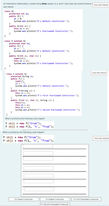 An inheritance relationship is created using three classes, D, E, and F. Each class has several instance Time left 0:08:48
seen below.
class D{
}
protected int al;
public D() {
a1 = 0;
}
System.out.println("D's Default Constructor.");
}
public D(int al) {
this.al = al;
System.out.println("D's Overloaded Constructor.");
}
class E extends D{
protected char b1;
public E() {
b1 = ¹;
System.out.println("E's Default Constructor.");
}
public E(int al, char b1) {
super (a1);
this.b1 = b1;
System.out.println("E's Overloaded Constructor.");
}
class F extends E{
protected String c1;
public F() {
super();
c1 = " ";
System.out.println ("F's Default Constructor.");
}
public F(String c1) {
this.c1c1;
System.out.println("F's First Overloaded Constructor.");
}
public F(int al, char b1, String c1) {
this (c1);
}
this.al al;
this.b1 b1;
System.out.println("F's Second Overloaded Constructor.");
}
What is printed by the following code snippet?
F obj1 = new F("true");
F obj2 = new F(1, 't', "True");
What is printed by the following code snippet?
F obj1 = new F("true");
F obj2 = new F(1, 't', "True");
D's Default Constructor.
E's Default Constructor.
F's Second Overloaded Constructor.
Time left 0:08:38
Time left 0:08:28
F's First Overloaded Constructor.