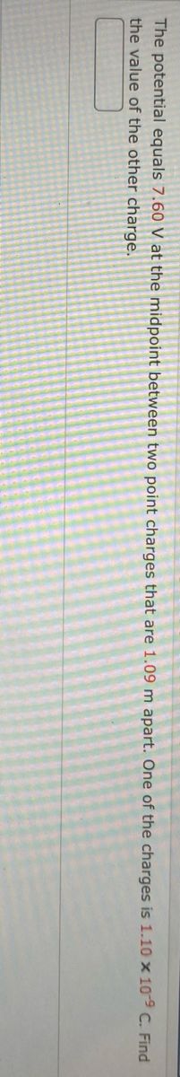 The potential equals 7.60 V at the midpoint between two point charges that are 1.09 m apart. One of the charges is 1.10 x 109 C. Find
****
the value of the other charge.