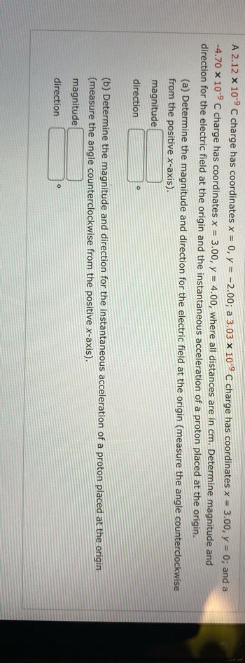 A 2.12 x 10-⁹ C charge has coordinates x = 0, y = -2.00; a 3.03 x 10-9 C charge has coordinates x = 3.00, y = 0; and a
-4.70 x 10-⁹ C charge has coordinates x = 3.00, y = 4.00, where all distances are in cm. Determine magnitude and
direction for the electric field at the origin and the instantaneous acceleration of a proton placed at the origin.
(a) Determine the magnitude and direction for the electric field at the origin (measure the angle counterclockwise
from the positive x-axis).
magnitude
9
direction
(b) Determine the magnitude and direction for the instantaneous acceleration of a proton placed at the origin
(measure the angle counterclockwise from the positive x-axis).
magnitude
direction