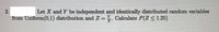 2.
Let X and Y be independent and identically distributed random variables
from Uniform(0,1) distribution and Z =. Calculate P(Z < 1.25)
