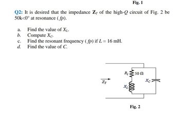 Fig. 1
Q2: It is desired that the impedance Z of the high-Q circuit of Fig. 2 be
50k<0° at resonance (fp).
2602
d.
a.
b.
Find the value of XL.
Compute Xc.
C. Find the resonant frequency (fp) if L = 16 mH.
Find the value of C.
ZT
R₁ 50 N
Xc
Χ
Fig. 2