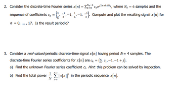 2. Consider the discrete-time Fourier series x[n] = ¹
Σx=¹Cke/²nk/No, where No = 6 samples and the
sequence of coefficients cx = {-1,-1, Compute and plot the resulting signal x[n] for
n = 0, ..., 17. Is the result periodic?
3. Consider a real-valued periodic discrete-time signal x[n] having period W = 4 samples. The
discrete-time Fourier series coefficients for x[n] are ck = {5, c₁,-1, −1 + j}.
a) Find the unknown Fourier series coefficient G. Hint. this problem can be solved by inspection.
b) Find the total power|x[n]² in the periodic sequence x[n].
n-0