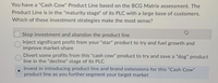 You have a "Cash Cow" Product Line based on the BCG Matrix assessment. The
Product Line is in the "maturity stage" of its PLC with a large base of customers.
Which of these investment strategies make the most sense?
Stop investment and abandon the product line
Inject significant profit from your "star" product to try and fuel growth and
improve market-share
Divert some profits from this "cash cow" product to try and save a "dog" product
line in the "decline" stage of its PLC
Invest in introducing product line and brand extensions for this "Cash Cow"
product line as you further segment your target market
