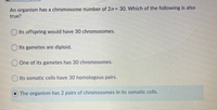 An organism has a chromosome number of 2n 30. Which of the following is also
true?
O Its offspring would have 30 chromosomes.
O Its gametes are diploid.
One of its gametes has 30 chromosomes.
OIts somatic cells have 30 homologous pairs.
The organism has 2 pairs of chromosomes in its somatic cells.
