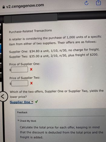 v2.cengagenow.com
Purchase-Related Transactions
A retailer is considering the purchase of 1,000 units of a specific
item from either of two suppliers. Their offers are as follows:
Supplier One: $34.80 a unit, 1/10, n/30, no charge for freight.
Supplier Two: $35.00 a unit, 2/10, n/30, plus freight of $200.
Price of Supplier One:
$
X
Price of Supplier Two:
X
Which of the two offers, Supplier One or Supplier Two, yields the
lower price?
Supplier One
Feedback
Check My Work
Calculate the total price for each offer, keeping in mind
that the discount is deducted from the total price and the
freight is added.