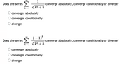 ## Series Convergence Questions

### Question 1:
Does the series \(\sum_{k=1}^{\infty} \frac{1}{\sqrt[3]{k^4 + 8}}\) converge absolutely, converge conditionally, or diverge?

- ○ converges absolutely
- ○ converges conditionally
- ○ diverges

### Question 2:
Does the series \(\sum_{k=1}^{\infty} \frac{(-1)^k}{\sqrt[3]{k^4 + 8}}\) converge absolutely, converge conditionally, or diverge?

- ○ converges absolutely
- ○ converges conditionally
- ○ diverges

Each question requires determining the type of convergence or divergence for the provided series. Analyze the series by applying relevant convergence tests, such as the comparison test, ratio test, or alternating series test, to determine the correct choice.