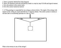 ## Problem Description

3. A 70 kg package is suspended by two strings as shown below. The angle of the strings with respect to the ceiling are equal and both are 15 degrees (\(\theta\)). This entire system is inside an elevator that is accelerating upwards at a rate of 3 m/s\(^2\).

**Question:** What is the tension in one of the strings?

## Solution Steps

### a. Draw a Properly Labeled Free Body Diagram

- The package is suspended by two strings.
- Each string makes an angle \(\theta = 15^\circ\) with the ceiling.
- The tension in each string is represented as \(T\).
- The weight of the package is \(mg\) (where \(m = 70 \, \text{kg}\)).
- The upward acceleration \(a = 3 \, \text{m/s}^2\).

### b. Show All Equations Used and Calculations Made

1. **Newton's Second Law:**
   - The net force in the vertical direction (\(F_{net}\)) is \(F_{net} = ma\).
   
2. **Vertical Forces:**
   - The forces acting are the weight (\(mg\)) downward and the vertical components of tension (\(2T \sin \theta\)) upward.
   - Equation: \(2T \sin \theta - mg = ma\).

3. **Substitute Values:**
   - Mass (\(m\)) = 70 kg
   - Gravitational acceleration (\(g\)) = 9.8 m/s\(^2\)
   - Acceleration (\(a\)) = 3 m/s\(^2\)
   - Angle (\(\theta\)) = 15 degrees
   
4. **Calculate Tension:**
   - Convert the angle to radians if necessary: \(\theta = 15^\circ\).
   - Rearrange the equation: \(T = \frac{m(g + a)}{2 \sin \theta}\).

### c. Give the Answer in the Correct Units

- Tension is measured in Newtons (N).

### d. Give the Correct Numerical Answer

1. **Calculation:**
   - Calculate \(g + a = 9.8 + 3 = 12.8\) m/s\(^2\).
   - \(\sin 15^\circ \approx 0