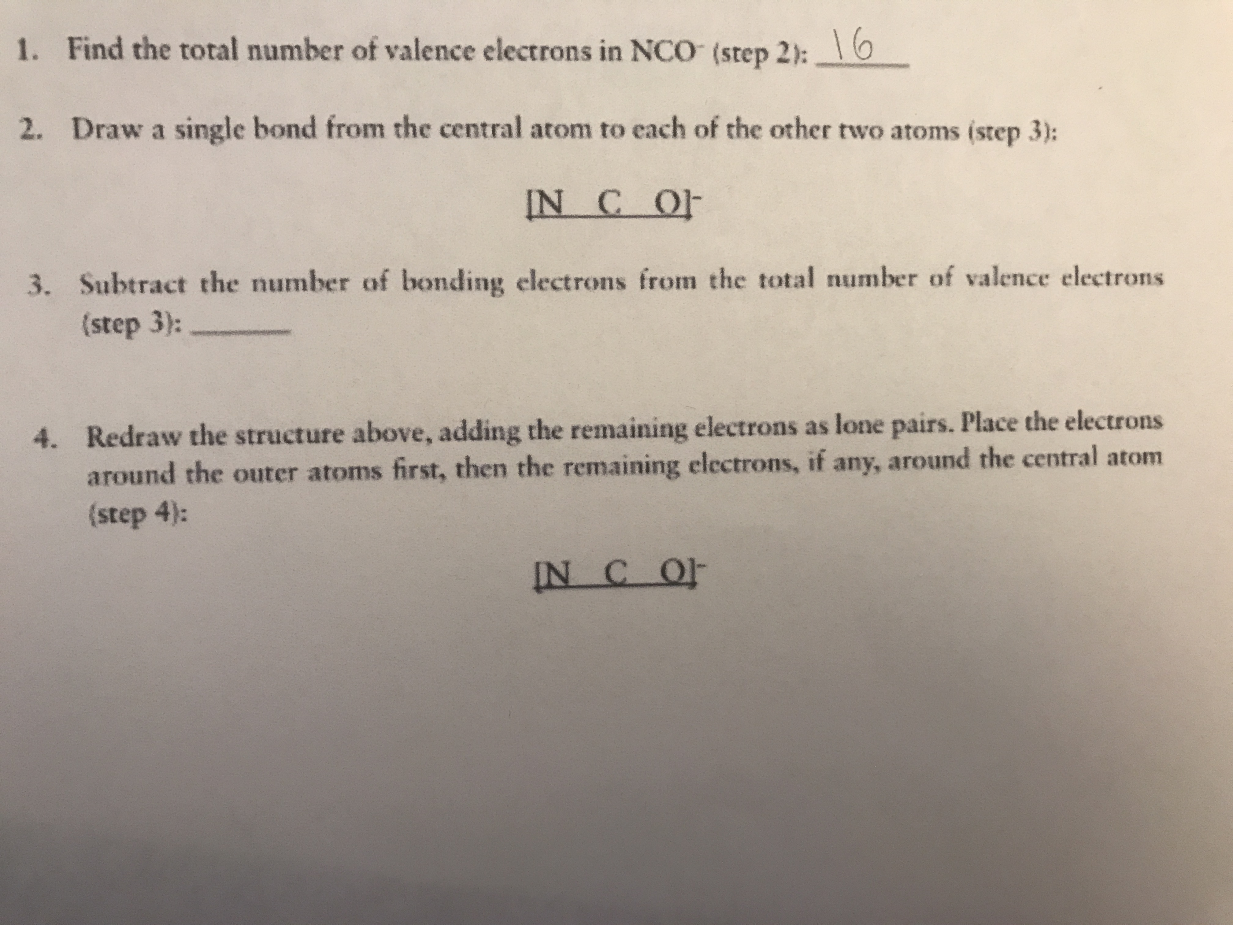 1. Find the total number of valence electrons in NCO (step 2):0
16
2. Draw a single bond from the central atom to each of the other two atoms (step 3):
IN C OF
3. Subtract the number of bonding electrons from the total number of valence electrons
(step 3):
