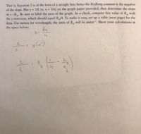 That is, Equation 2 is of the form of a straight line; hence the Rydberg constant is the negative
of the slope. Plot y 1/A vs. x = 1/n on the graph paper provided, then determine the slope
m = -R, Be sure to label the axes of the graph. As a check, compare this value of R, with
the y-intercept, which should cqual R/4. To make it easy, set up a table (next page) for the
data. Use meters for wavelength; the units of R,, will be meter. Show your calculations in
the space below:
%3D
1.
Ru
y (m)
%3D
1.
R
n
2.
