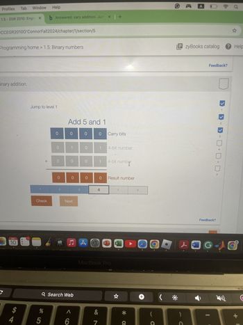 Profiles
Tab
Window
Help
1.5-EGR 2010: Engir X
b Answered: cary addition. Jum × | +
X
OCCEGR20100'ConnorFall2024/chapter/1/section/5
Programming home > 1.5: Binary numbers
inary addition.
Jump to level 1
Add 5 and 1
+
0 0
0
0
Carry bits
Check
1
O
0
0
0
1
4-bit number
4-bit number
0
0
0
0
Result number
2
3
4
5
Next
SEP
10
АЛА
C
$
4
MacBook Pro
Q Search Web
85
%
Λ
&
6
7
X
A O
EzyBooks catalog Help
* a
+
(
Feedback?
>
->
2
3
4
Feedback?
& W
+