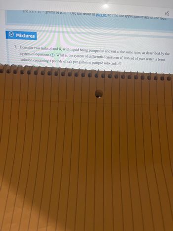and 5.4 x 10 grams or K-40. Use the result in part (D) to find the approximate age of the rock.
Mixtures
7. Consider two tanks A and B, with liquid being pumped in and out at the same rates, as described by the
system of equations (3). What is the system of differential equations if, instead of pure water, a brine
solution containing 2 pounds of salt per gallon is pumped into tank 4?