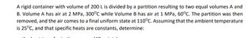 A rigid container with volume of 200 L is divided by a partition resulting to two equal volumes A and
B. Volume A has air at 2 MPa, 300°C while Volume B has air at 1 MPa, 60°C. The partition was then
removed, and the air comes to a final uniform state at 110°C. Assuming that the ambient temperature
is 25°C, and that specific heats are constants, determine: