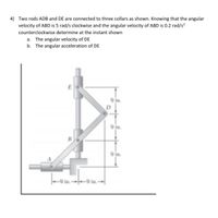 4) Two rods ADB and DE are connected to three collars as shown. Knowing that the angular
velocity of ABD is 5 rad/s clockwise and the angular velocity of ABD is 0.2 rad/s?
counterclockwise determine at the instant shown
a. The angular velocity of DE
b. The angular acceleration of DE
9 in.
D
9 in.
B
9 in.
9 in.-9 in.-
