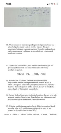 7:30
TAME
meve mant in
wateu
moleenle and
thus
it
i polan in
natuu :
11. When someone is injured, responding medical personnel may use
either hot packs or cold packs to treat the injuries. These are
examples of miniature chemical reactions. Using hot packs and cold
packs as anexample, explain the terms endothermic reaction and
exothermic reaction.
12. Combustion reactions take place between a fuel and oxygen and
produce carbon dioxide and water. Balance the following
combustion reaction.
OC2H,O + D02
OCO2 +DH20
13. Aqueous lead (II) nitrate, Pb(NO;)2 undergoes a double
displacement reaction with aqueous sodium chloride, NaCl, in
which a precipitate forms. If the precipitate contains lead, write the
balanced chemical equation forthis reaction. Be sure to include the
states of each of the reactants and products.
14. Explain the four basic types of chemical reactions. Be sure to include
a sample equation for each type. Describe how rate relationships and
activation energy are important in chemical reactions.
15. Write the equilibrium expression for the following reaction. Based
upon the value of K, would you expect there to be more or less
product in the equilibrium mixture? Why?
CaO(s) +
CHa(g) +
2H20(g)
CacOa(s) +
4H2(g)
Kp = 2344
