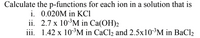 Calculate the p-functions for each ion in a solution that is
i. 0.020M in KCI
ii. 2.7 x 103М in Ca(ОH)2
iii. 1.42 x 103M in CaCl2 and 2.5x10 M in BaCl2
