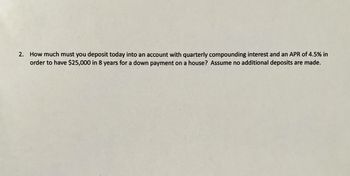 ### Financial Mathematics Problem: Compound Interest Calculation

**Question:**
How much must you deposit today into an account with quarterly compounding interest and an APR of 4.5% in order to have $25,000 in 8 years for a down payment on a house? Assume no additional deposits are made.

#### Explanation:
To solve this problem, we need to use the formula for the present value of a compound interest account:

\[ PV = \frac{FV}{(1 + \frac{r}{n})^{nt}} \]

Where:
- \( PV \) is the present value (the amount you need to deposit today),
- \( FV \) is the future value (the amount you want to have, $25,000),
- \( r \) is the annual interest rate (APR, 4.5% or 0.045),
- \( n \) is the number of times the interest is compounded per year (quarterly compounding, so \( n = 4 \)),
- \( t \) is the number of years the money is invested (8 years).

#### Calculation Steps:

1. Identify given values:
   - \( FV = $25,000 \)
   - \( r = 4.5\% = 0.045 \)
   - \( n = 4 \)
   - \( t = 8 \) years

2. Substitute the values into the formula:

\[ PV = \frac{25,000}{(1 + \frac{0.045}{4})^{4 \cdot 8}} \]

3. Simplify and solve the equation:

\[ PV = \frac{25,000}{(1 + 0.01125)^{32}} \]
\[ PV = \frac{25,000}{(1.01125)^{32}} \]
\[ PV = \frac{25,000}{1.4226516} \]
\[ PV \approx 17,579.55 \]

#### Conclusion:
In order to have $25,000 in 8 years for a down payment on a house, you must deposit approximately $17,579.55 into the account today, assuming quarterly compounding interest at an APR of 4.5% and no additional deposits.