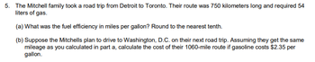 ### Road Trip Fuel Efficiency Calculation and Cost Analysis

The Mitchell family took a road trip from Detroit to Toronto. Their route was 750 kilometers long and required 54 liters of gas.

#### (a) Fuel Efficiency Calculation (in miles per gallon)

To find the fuel efficiency in miles per gallon, follow these steps:

1. Convert kilometers to miles:
   - 1 kilometer = 0.621371 miles
   - 750 kilometers * 0.621371 miles/kilometer ≈ 466.03 miles

2. Convert liters to gallons:
   - 1 liter = 0.264172 gallons
   - 54 liters * 0.264172 gallons/liter ≈ 14.27 gallons

3. Calculate miles per gallon (MPG):
   - MPG = miles / gallons
   - MPG ≈ 466.03 miles / 14.27 gallons ≈ 32.7 MPG

Thus, the fuel efficiency is approximately **32.7 miles per gallon**, rounded to the nearest tenth.

#### (b) Cost Calculation for a Trip to Washington, D.C.

Suppose the Mitchells plan to drive to Washington, D.C. on their next road trip, covering a distance of 1060 miles. Assuming they get the same mileage as calculated in part (a), let's calculate the cost of their trip if gasoline costs $2.35 per gallon.

1. Determine the number of gallons needed:
   - Gallons needed ≈ Miles driven / MPG
   - Gallons needed ≈ 1060 miles / 32.7 MPG ≈ 32.4 gallons

2. Calculate the total cost:
   - Total cost ≈ Gallons needed * Cost per gallon
   - Total cost ≈ 32.4 gallons * $2.35/gallon ≈ $76.14

Thus, the cost of the 1060-mile trip to Washington, D.C. would be approximately **$76.14**.

This breakdown of calculations ensures students understand the conversion between units and how to apply ratios for real-world problems.