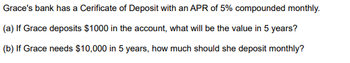 **Certificate of Deposit Calculations**

Grace's bank has a Certificate of Deposit (CD) with an Annual Percentage Rate (APR) of 5%, compounded monthly.

**(a) Future Value Calculation:**

*Problem:* If Grace deposits $1000 in the account, what will be the value in 5 years?

To solve this, we use the future value formula for compound interest:

\[ A = P \left(1 + \frac{r}{n}\right)^{nt} \]

where:
- \( A \) = the future value of the investment/loan, including interest.
- \( P \) = the principal investment amount (the initial deposit) = $1000.
- \( r \) = the annual interest rate (decimal) = 0.05.
- \( n \) = the number of times that interest is compounded per year = 12.
- \( t \) = the time the money is invested for in years = 5.

Plugging in the values, we get:

\[ A = 1000 \left(1 + \frac{0.05}{12}\right)^{12 \times 5} \]

**(b) Monthly Deposit Calculation:**

*Problem:* If Grace needs $10,000 in 5 years, how much should she deposit monthly?

To solve this, we use the future value of an annuity formula:

\[ A = P \frac{\left(1 + \frac{r}{n}\right)^{nt} - 1}{\frac{r}{n}} \]

where:
- \( A \) = the future value of the annuity (savings goal) = $10,000.
- \( P \) = the monthly deposit amount.
- \( r \) = the annual interest rate (decimal) = 0.05.
- \( n \) = the number of times the interest is compounded per year = 12.
- \( t \) = the number of years = 5.

Rearranging the formula to solve for \( P \), we get:

\[ P = \frac{A \times \frac{r}{n}}{\left(1 + \frac{r}{n}\right)^{nt} - 1} \]

Substituting the known values:

\[ P = \frac{10000 \times \frac{0.05}{12}}{\left(1 + \frac{