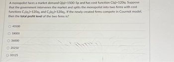 A monopolist faces a market demand Q(p)=1500-5p and has cost function C(q)-120q. Suppose
that the government intervenes the market and splits the monopolist into two firms with cost
functions C₁(91)=120q1 and C₂(92)=120q2. If the newly created firms compete in Cournot model,
then the total profit level of the two firms is?
40500
18000
36000
20250
10125
TRG