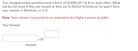 Two charged smoke particles exert a force of (3.400x10^-5) N on each other. What
will be the force if they are moved so they are (6.00x10^0) times as far apart? Give
your answer in Newtons, to 3 sf.
Note: Your answer is assumed to be reduced to the highest power possible.
Your Answer:
х10
Answer
