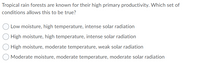 Tropical rain forests are known for their high primary productivity. Which set of
conditions allows this to be true?
Low moisture, high temperature, intense solar radiation
High moisture, high temperature, intense solar radiation
High moisture, moderate temperature, weak solar radiation
Moderate moisture, moderate temperature, moderate solar radiation
