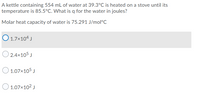 A kettle containing 554 mL of water at 39.3°C is heated on a stove until its
temperature is 85.5°C. What is q for the water in joules?
Molar heat capacity of water is 75.291 J/mol°C
O 1.7x104 J
O 2.4x105 J
O 1.07x105 J
O 1.07x102 J
