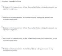 Choose the correct statement
Entropy is the measurement of heat dispersal and total entropy decreases in any
spontaneous process
Entropy is the measurement of disorder and total entropy decreases in any
spontaneous process
Entropy is the measurement of heat dispersal and total entropy decreases in any
spontaneous process
Entropy is the measurement of heat dispersal and total entropy increases in any
spontaneous process
Entropy is the measurement of disorder and total entropy increases in any
spontaneous process
