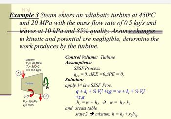 H.W
Example 3 Steam enters an adiabatic turbine at 450°C
and 20 MPa with the mass flow rate of 0.5 kg/s and
leaves at 10 kPa and 85% quality. Assume changes
in kinetic and potential are negligible, determine the
work produces by the turbine.
Steam
P₁ = 20 MPa
450
T₁ = 350°C
m= 0.5 kg/s
Turbine
9=0
P₂ = 10 kPa
X2= 0.85
Control Volume: Turbine
Assumptions:
SSSF Process
9cv = 0, AKE =0,APE = 0,
CV
Solution:
apply 1st law SSSF Proc.
q+h+V+zg=w+ h; + ½ V²
+zeg
i
h₁ =w+h₂ → w = h₁- h₂
and steam table
2
state 2 → mixture, h = h₂+x₂hfg