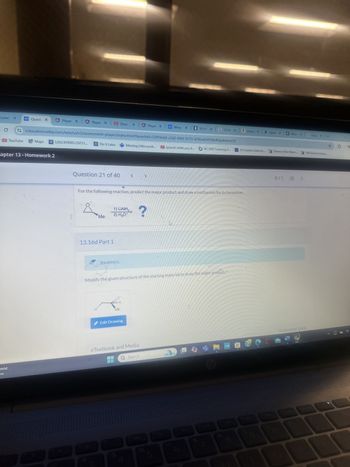 mid
W
Conte
WP Quest X
A Player x A Player x Ether X
A Player X
we Wiley X
13.5 PX 913.16 X
Ama: x ▸ Spect x W x G Goog x
C
education.wiley.com/was/ui/v2/assessment-player/index.html?launchld=52f59e64-c3d2-496f-9173-d76be854920c#/question/20
☆
01
YouTube
Maps
A LASC459001.20231...
A Do It Later Meeting | Microsoft...
spanish while you sl... NC FAST Learning G...
19 Creative Ideas fo... Theme of the Week... 100 Summer Camp
apter 13 - Homework 2
Question 21 of 40
<
>
For the following reaction, predict the major product and draw a mechanism for its formation.
1) LIAIH
Me
2) H₂O
?
13.16d Part 1
Incorrect.
Modify the given structure of the starting material to draw the major product."
H
H
Me
Edit Drawing
0/1 E
:
eTextbook and Media
Assistance Used
Q Search
mshp