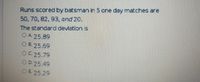 Runs scored by batsman in 5 one day matches are
50, 70, 82, 93, and 20.
The standarod deviation is
OA 25.89
O B. 25.69
OC 25.79
OD. 25.49
OE 25.29
