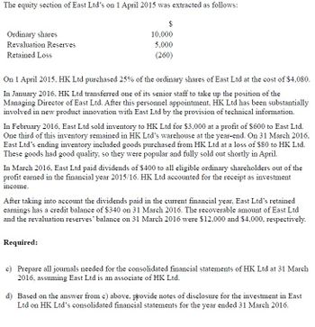 The equity section of East Ltd's on 1 April 2015 was extracted as follows:
Ordinary shares
$
10,000
Revaluation Reserves
Retained Loss
5,000
(260)
On 1 April 2015, HK Ltd purchased 25% of the ordinary shares of East Ltd at the cost of $4,080.
In January 2016, HK Ltd transferred one of its senior staff to take up the position of the
Managing Director of East Ltd. After this personnel appointment, HK Ltd has been substantially
involved in new product innovation with East Ltd by the provision of technical information.
In February 2016, East Ltd sold inventory to HK Ltd for $3,000 at a profit of $600 to East Ltd.
One third of this inventory remained in HK Ltd's warehouse at the year-end. On 31 March 2016,
East Ltd's ending inventory included goods purchased from HK Ltd at a loss of $80 to HK Ltd.
These goods had good quality, so they were popular and fully sold out shortly in April.
In March 2016, East Ltd paid dividends of $400 to all eligible ordinary shareholders out of the
profit earned in the financial year 2015/16. HK Ltd accounted for the receipt as investment
income.
After taking into account the dividends paid in the current financial year, East Ltd's retained
earnings has a credit balance of $340 on 31 March 2016. The recoverable amount of East Ltd
and the revaluation reserves' balance on 31 March 2016 were $12,000 and $4,000, respectively.
Required:
c) Prepare all journals needed for the consolidated financial statements of HK Ltd at 31 March
2016, assuming East Ltd is an associate of HK Ltd.
d) Based on the answer from c) above, provide notes of disclosure for the investment in East
Ltd on HK Ltd's consolidated financial statements for the year ended 31 March 2016.