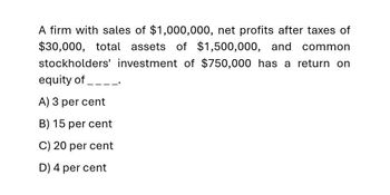 A firm with sales of $1,000,000, net profits after taxes of
$30,000, total assets of $1,500,000, and
common
stockholders' investment of $750,000 has a return on
equity of ____.
A) 3 per cent
B) 15 per cent
C) 20 per cent
D) 4 per cent