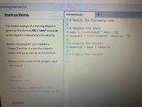 ramming Exercise 2.6
Instructions
momentum.py
1 # Modify the following code
2
The kinetic energy of a moving object is
3 # Request the input
given by the formula KE = ½mv2 where m
float(input(" mass: "))
float(input(" velocity: "))
4 mass =
is the object's mass and v is its velocity.
5 velocity =
6.
7 # Compute the results
8 momentum = mass * velocity
Modify the program you created in
Project 5 so that it prints the object's
6.
kinetic energy as well as its momentum.
10 # Display the results
11
Below is an example of the progam input
12
and output:
Mass: 5
Velocity: 2.5
The object's momentum is 12.5
The object's kinetic energy is 15
Grading
