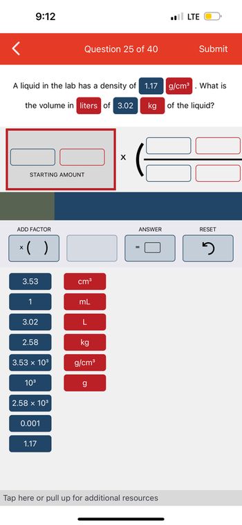 **Density and Volume Calculation Exercise**

**Question 25 of 40**

---

**Problem Statement:**

A liquid in the lab has a density of 1.17 g/cm³. What is the volume in liters of 3.02 kg of the liquid?

---

**Interactive Prompt:**

- There are interactive sections where you can input the values to solve the problem:
  - **Starting Amount**: Enter the given mass of the liquid (3.02 kg).
  - **Multiplication Section**: This area is used to input the conversion factors and calculators suitable for solving the problem.

---

**Available Values for Calculation**:

- **Blue Buttons**:
  - 3.53
  - 1
  - 3.02
  - 2.58
  - 3.53 x 10³
  - 10³
  - 2.58 x 10³
  - 0.001
  - 1.17

- **Red Buttons**:
  - cm³
  - mL
  - L
  - kg
  - g/cm³
  - g

**Functional Buttons**:
  - **x ()**: Adds a multiplication factor.
  - **= [ ]**: Computes the answer.
  - **Reset**: Clears all input fields and starts fresh.

**Instructions**:

1. Identify the known values:
   - Density: 1.17 g/cm³
   - Mass: 3.02 kg

2. Convert the mass from kg to g:
   - Use the conversion factor: 1 kg = 1000 g
   - 3.02 kg = 3.02 x 1000 = 3020 g

3. Use the density formula to find the volume:
   - Density (ρ) = mass (m) / volume (V)
   - Rearrange to find Volume: V = m / ρ
   - Substitute the known values: V = 3020 g / 1.17 g/cm³ ≈ 2580.34 cm³

4. Convert cm³ to liters (since 1 mL = 1 cm³ and 1000 mL = 1 L):
   - Volume in liters: 2580.34 cm³ / 1000 ≈ 2.580 L

The calculated volume of the liquid is approximately **2.580