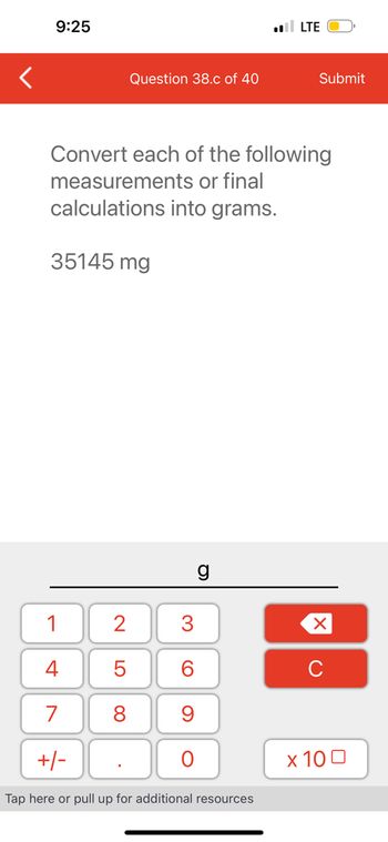 9:25
Question 38.c of 40
35145 mg
Convert each of the following
measurements or final
calculations into grams.
g
1
4
7
+/-
Tap here or pull up for additional resources
2 3
5
6
8
9
O
. LTE
Submit
XU
x 100