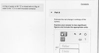 Constants
4.5 kg of water at 36 °C is mixed with 4.5 kg of
water at 60 ° C in a well-insulated container.
Part A
Estimate the net change in entropy of the
system.
Express your answer to two significant
figures and include the appropriate units.
HA
Value
AS
Units
