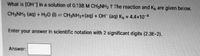 ### Problem Statement:
Calculate the hydroxide ion concentration, \([OH^-]\), in a solution of 0.138 M \(CH_3NH_2\).

### Reaction and Given Values:
The chemical reaction and the base dissociation constant (\(K_b\)) are given below:
\[ CH_3NH_2 \, (\text{aq}) + H_2O \, (\ell) \leftrightharpoons CH_3NH_3^+ \, (\text{aq}) + OH^- \, (\text{aq}) \]
\[ K_b = 4.4 \times 10^{-4} \]

### Instructions:
Enter your answer in scientific notation with 2 significant digits (e.g., 2.3E-2).

### Answer:
\[ \boxed{\text{ }} \]

### Explanation:
In this problem, you are asked to determine the hydroxide ion concentration in a methylamine solution. The dissociation of methylamine in water and the given base dissociation constant \(K_b\) will help you in this calculation. Remember to express your final answer in scientific notation with two significant digits.