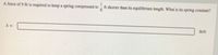 A force of 9 lb is required to keep a spring compressed to
ft shorter than its equilibrium length. What is its spring constant?
k =
lb/ft
