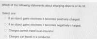 Which of the following statements about charging objects is FALSE.
Select one:
O If an object gains electrons it becomes positively charged.
O If an object gains electrons it becomes negatively charged.
OCharges cannot travel in an insulator.
Charges can travel in a conductor.
