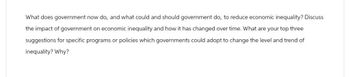 What does government now do, and what could and should government do, to reduce economic inequality? Discuss
the impact of government on economic inequality and how it has changed over time. What are your top three
suggestions for specific programs or policies which governments could adopt to change the level and trend of
inequality? Why?