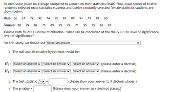 Do men score lower on average compared to women on their statistics finals? Final exam scores of twelve
randomly selected male statistics students and twelve randomly selected female statistics students are
shown below.
Male: 56 61 72 92 74
90 81 89 91 73 87 60
71 95 75 82 87
Female: 88 99 82 75 89 99 79
Assume both follow a Normal distribution. What can be concluded at the the x = 0.10 level of significance
level of significance?
For this study, we should use Select an answer
a. The null and alternative hypotheses would be:
Ho: Select an answer Select an answer
H₁: Select an answer ✓
Select an answer
b. The test statistic ? ✓ =
c. The p-value =
Select an answer ✓
Select an answer
(please enter a decimal)
(Please enter a decimal)
(please show your answer to 3 decimal places.)
(Please show your answer to 4 decimal places.)