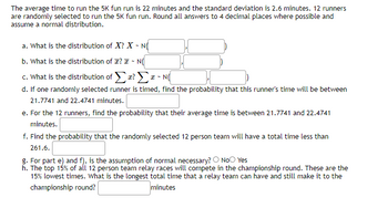 The average time to run the 5K fun run is 22 minutes and the standard deviation is 2.6 minutes. 12 runners
are randomly selected to run the 5K fun run. Round all answers to 4 decimal places where possible and
assume a normal distribution.
a. What is the distribution of X? X-NO
b. What is the distribution of ? ~ N(
c. What is the distribution of Σ? Σ ~ N(
d. If one randomly selected runner is timed, find the probability that this runner's time will be between
21.7741 and 22.4741 minutes.
e. For the 12 runners, find the probability that their average time is between 21.7741 and 22.4741
minutes.
f. Find the probability that the randomly selected 12 person team will have a total time less than
261.6.
g. For part e) and f), is the assumption of normal necessary? O No Yes
h. The top 15% of all 12 person team relay races will compete in the championship round. These are the
15% lowest times. What is the longest total time that a relay team can have and still make it to the
championship round?
minutes