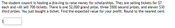 The student council is hosting a drawing to raise money for scholarships. They are selling tickets for $7
each and will sell 700 tickets. There is one $2,000 grand prize, three $500 second prizes, and eleven $30
third prizes. You just bought a ticket. Find the expected value for your profit. Round to the nearest cent.