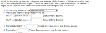 58% of students entering four-year colleges receive a degree within six years. Is this percent smaller than
for students who play intramural sports? 154 of the 290 students who played intramural sports received a
degree within six years. What can be concluded at the level of significance of a = 0.01?
a. For this study, we should use Select an answer
b. The null and alternative hypotheses would be:
Ho: ?✓ Select an answer
H₁:
Select an answer
c. The test statistic ?
d. The p-value =
=
(please enter a decimal)
(Please enter a decimal)
(please show your answer to 3 decimal places.)
(Please show your answer to 4 decimal places.)