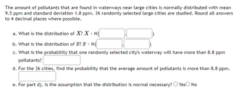 The amount of pollutants that are found in waterways near large cities is normally distributed with mean
9.5 ppm and standard deviation 1.8 ppm. 36 randomly selected large cities are studied. Round all answers
to 4 decimal places where possible.
a. What is the distribution of X? X - N(
b. What is the distribution of ? ~ N(
c. What is the probability that one randomly selected city's waterway will have more than 8.8 ppm
pollutants?
d. For the 36 cities, find the probability that the average amount of pollutants is more than 8.8 ppm.
e. For part d), is the assumption that the distribution is normal necessary? Yes No